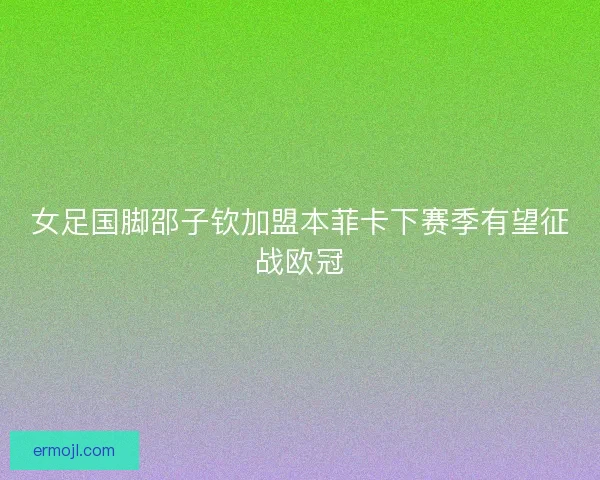 女足国脚邵子钦加盟本菲卡下赛季有望征战欧冠