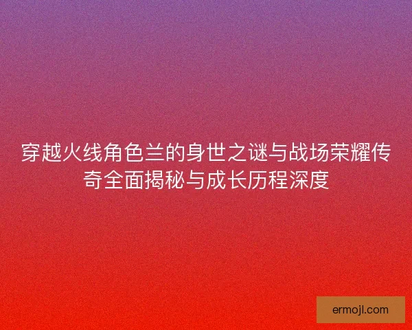 穿越火线角色兰的身世之谜与战场荣耀传奇全面揭秘与成长历程深度