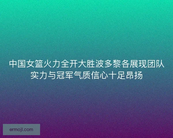 中国女篮火力全开大胜波多黎各展现团队实力与冠军气质信心十足昂扬